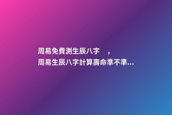 周易免費測生辰八字，周易生辰八字計算壽命準不準 八字有癸亥就有貴人，周易八字免費測算